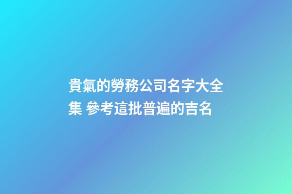 貴氣的勞務公司名字大全集 參考這批普遍的吉名-第1張-公司起名-玄機派